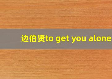 边伯贤to get you alone